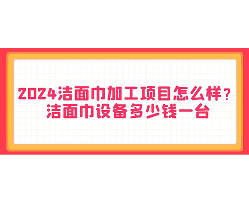 2024潔面巾加工項目怎么樣？潔面巾設備多少錢一臺