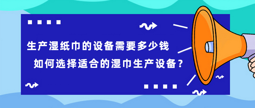 生產(chǎn)濕紙巾的設(shè)備需要多少錢，如何選擇適合的濕巾生產(chǎn)設(shè)備？